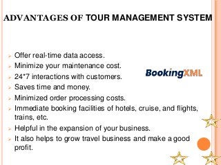 ADVANTAGES OF TOUR MANAGEMENT SYSTEM
 Offer real-time data access.
 Minimize your maintenance cost.
 24*7 interactions with customers.
 Saves time and money.
 Minimized order processing costs.
 Immediate booking facilities of hotels, cruise, and flights,
trains, etc.
 Helpful in the expansion of your business.
 It also helps to grow travel business and make a good
profit.
 