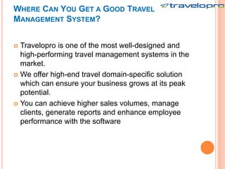WHERE CAN YOU GET A GOOD TRAVEL
MANAGEMENT SYSTEM?
 Travelopro is one of the most well-designed and
high-performing travel management systems in the
market.
 We offer high-end travel domain-specific solution
which can ensure your business grows at its peak
potential.
 You can achieve higher sales volumes, manage
clients, generate reports and enhance employee
performance with the software
 