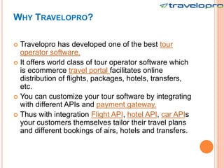 WHY TRAVELOPRO?
 Travelopro has developed one of the best tour
operator software.
 It offers world class of tour operator software which
is ecommerce travel portal facilitates online
distribution of flights, packages, hotels, transfers,
etc.
 You can customize your tour software by integrating
with different APIs and payment gateway.
 Thus with integration Flight API, hotel API, car APIs
your customers themselves tailor their travel plans
and different bookings of airs, hotels and transfers.
 
