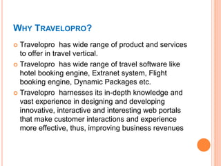 WHY TRAVELOPRO?
 Travelopro has wide range of product and services
to offer in travel vertical.
 Travelopro has wide range of travel software like
hotel booking engine, Extranet system, Flight
booking engine, Dynamic Packages etc.
 Travelopro harnesses its in-depth knowledge and
vast experience in designing and developing
innovative, interactive and interesting web portals
that make customer interactions and experience
more effective, thus, improving business revenues
 