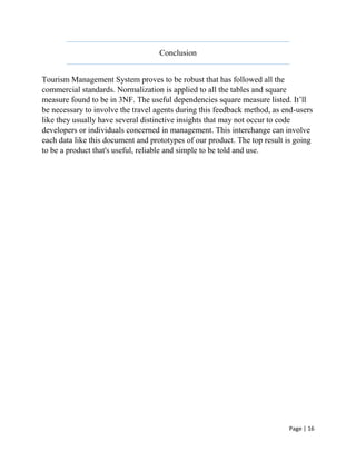 Page | 16
Conclusion
Tourism Management System proves to be robust that has followed all the
commercial standards. Normalization is applied to all the tables and square
measure found to be in 3NF. The useful dependencies square measure listed. It’ll
be necessary to involve the travel agents during this feedback method, as end-users
like they usually have several distinctive insights that may not occur to code
developers or individuals concerned in management. This interchange can involve
each data like this document and prototypes of our product. The top result is going
to be a product that's useful, reliable and simple to be told and use.
 