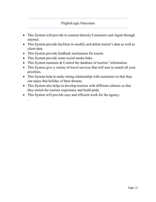 Page | 5
FlightsLogic Outcomes
 This System will provide to connect directly Customers and Agent through
internet.
 This System provide facilities to modify and delete tourist’s data as well as
client data.
 This System provide feedback mechanism for tourist.
 This System provide some social media links.
 This System maintain & Control the database of tourists’ information.
 This System give a variety of travel services that will sure to match all your
priorities.
 This System help to make strong relationship with customers so that they
can enjoy that holiday of their dreams.
 This System also helps to develop tourism with different cultures so that
they enrich the tourists experience and build pride.
 This System will provide easy and efficient work for the agency.
.
 