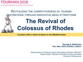 A project with a vision of peace in the Mediterranean
George A. Barboutis
MSc, MBA, DESS (CORNELL-ESSEC)
Representative of Colossus project, Municipality of Rhodes 1999-2011
Project Leader - Member of Scientific Tourism Committee
Chamber of Dodecanese
The Revival of
Colossus of Rhodes
REVITALIZING THE COMPETITIVENESS OF TOURISM
DESTINATIONS THROUGH INNOVATIVE MEGA ATTRACTIONS
 