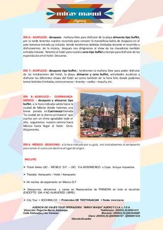AGENCIA DE VIAJES TOUR OPERADORA “MIRAY MAQUI” AGENCY C.I.A. L.T.D.A.
Dirección: Peguche-Barrio Atahualpa Teléfono(s): (00593) (6)2690-913
Calle Atahualpa y los Corazas Movistar: (00593) (9) 0983545947
Claro: (00593) (9) 0985968197 /0990861222
Otavalo-Ecuador
DÍA 6.- ACAPULCO.- desayuno. mañana libre para disfrutar de la playa almuerzo tipo buffet,
por la tarde tenemos nuestro recorrido para conocer la maravillosa bahía de Acapulco en el
yate bonanza entrada ya incluida donde tendremos bebidas ilimitadas durante el recorrido y
disfrutaremos de la música, después nos dirigiremos al show de los clavadistas también
entrada incluida. Retorno al hotel para nuestra cena tipo buffet y tiempo para disfrutar de los
espectáculosenel hotel. Descanso.
DÍA 7.- ACAPULCO.- desayuno tipo buffet.- tendremos la mañana libre para poder disfrutar
de las instalaciones del hotel, la playa, almuerzo y cena buffet, actividades acuáticas y
disfrutar los diferentes shows del hotel así como también de la hora feliz donde podemos
tomar bebidasilimitadas,comocervezas –brandy – vodka– tequila,etc.
DÍA 8.- ACAPULCO – CUERNAVACA-
MÉXICO. - desayuno y almuerzo tipo
buffet, a la hora indicada salida hacia la
ciudad de México donde haremos una
breve parada en Cuernavaca llamada
“la ciudad de la eterna primavera” que
cuenta con un clima agradable todo el
año, seguiremos nuestro camino hacia
México hasta llegar al hotel. Cena.
Alojamiento.
DÍA 9.- MÉXICO.- DESAYUNO.- a la hora indicada por su guía, nos trasladaremos al aeropuerto
para tomar el vuelocondestinoal lugarde origen.
INCLUYE:
 Ticket Aéreo UIO - MÉXICO D.F. – UIO. Vía AEROMEXICO o Copa. Incluye impuestos.
 Traslado Aeropuerto / Hotel / Aeropuerto
 04 noches de alojamiento en México D.F
 .Desayunos, almuerzos y cenas en Restaurantes de PRIMERA en todo el recorrido
(EXCEPTO DIA 4 NO ALMUERZO LIBRE)
 City Tour + XOCHIMILCO + Pirámides DE TEOTIHUACAN + fiesta mexicana
 