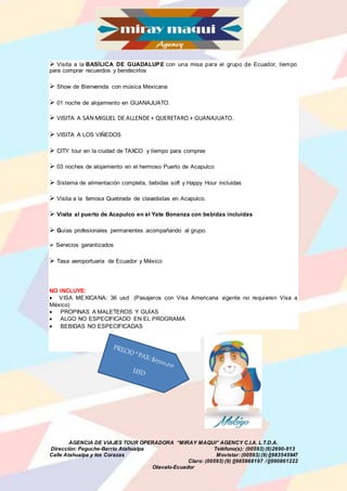 AGENCIA DE VIAJES TOUR OPERADORA “MIRAY MAQUI” AGENCY C.I.A. L.T.D.A.
Dirección: Peguche-Barrio Atahualpa Teléfono(s): (00593) (6)2690-913
Calle Atahualpa y los Corazas Movistar: (00593) (9) 0983545947
Claro: (00593) (9) 0985968197 /0990861222
Otavalo-Ecuador
 Visita a la BASÍLICA DE GUADALUPE con una misa para el grupo de Ecuador, tiempo
para comprar recuerdos y bendecirlos
 Show de Bienvenida con música Mexicana
 01 noche de alojamiento en GUANAJUATO.
 VISITA A SAN MIGUEL DE ALLENDE + QUERETARO + GUANAJUATO.
 VISITA A LOS VIÑEDOS
 CITY tour en la ciudad de TAXCO y tiempo para compras
 03 noches de alojamiento en el hermoso Puerto de Acapulco
 Sistema de alimentación completa, bebidas soft y Happy Hour incluidas
 Visita a la famosa Quebrada de clavadistas en Acapulco.
 Visita al puerto de Acapulco en el Yate Bonanza con bebidas incluidas
 Guías profesionales permanentes acompañando al grupo.
 Servicios garantizados
 Tasa aeroportuaria de Ecuador y México
NO INCLUYE:
 VISA MEXICANA: 36 usd (Pasajeros con Visa Americana vigente no requieren Visa a
México)
 PROPINAS A MALETEROS Y GUÍAS
 ALGO NO ESPECIFICADO EN EL PROGRAMA
 BEBIDAS NO ESPECIFICADAS
 