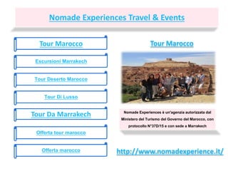 Nomade Experiences Travel & Events
Tour Marocco
Escursioni Marrakech
Tour Deserto Marocco
Tour Di Lusso
Tour Da Marrakech Nomade Experiences è un'agenzia autorizzata dal
Ministero del Turismo del Governo del Marocco, con
protocollo N°37D/15 e con sede a Marrakech
http://www.nomadexperience.it/
Tour Marocco
Offerta tour marocco
Offerta marocco
 