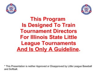This Program  Is Designed To Train Tournament Directors For Illinois State Little League Tournaments  And Is Only A Guideline . * This Presentation is neither Approved or Disapproved by Little League Baseball and Softball. 