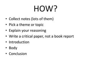 HOW?
• Collect notes (lots of them)
• Pick a theme or topic
• Explain your reasoning
• Write a critical paper, not a book report
• Introduction
• Body
• Conclusion
 
