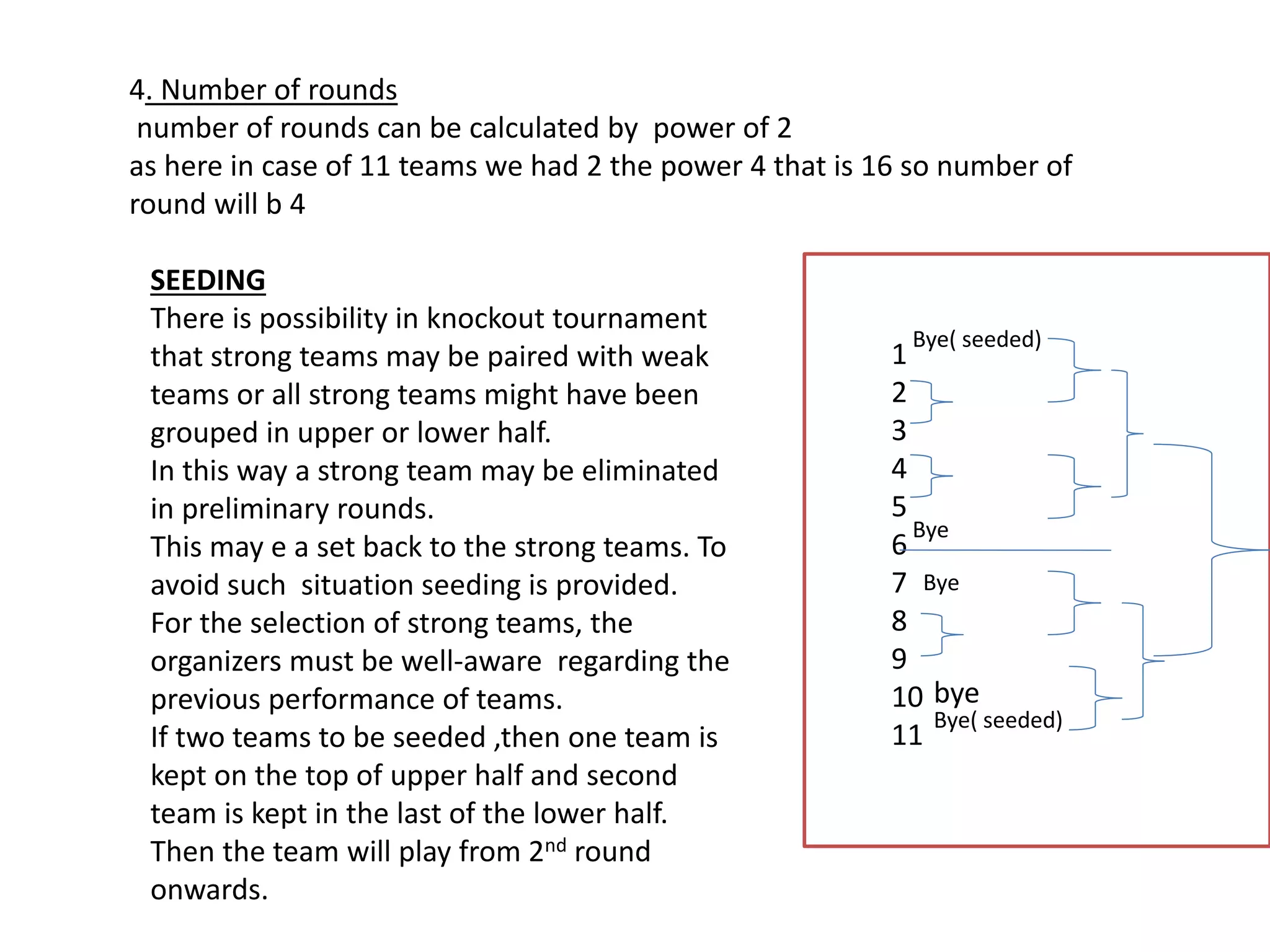 4. Number of rounds
number of rounds can be calculated by power of 2
as here in case of 11 teams we had 2 the power 4 that is 16 so number of
round will b 4
SEEDING
There is possibility in knockout tournament
that strong teams may be paired with weak
teams or all strong teams might have been
grouped in upper or lower half.
In this way a strong team may be eliminated
in preliminary rounds.
This may e a set back to the strong teams. To
avoid such situation seeding is provided.
For the selection of strong teams, the
organizers must be well-aware regarding the
previous performance of teams.
If two teams to be seeded ,then one team is
kept on the top of upper half and second
team is kept in the last of the lower half.
Then the team will play from 2nd round
onwards.
1
2
3
4
5
6
7
8
9
10
11
Bye( seeded)
Bye
Bye
Bye( seeded)
bye
 