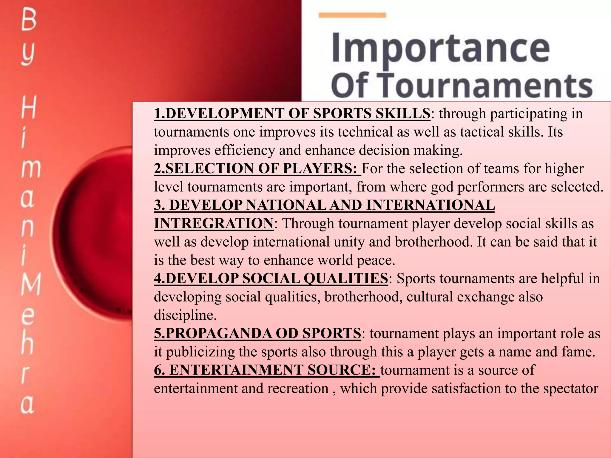 1.DEVELOPMENT OF SPORTS SKILLS: through participating in
tournaments one improves its technical as well as tactical skills. Its
improves efficiency and enhance decision making.
2.SELECTION OF PLAYERS: For the selection of teams for higher
level tournaments are important, from where god performers are selected.
3. DEVELOP NATIONALAND INTERNATIONAL
INTREGRATION: Through tournament player develop social skills as
well as develop international unity and brotherhood. It can be said that it
is the best way to enhance world peace.
4.DEVELOP SOCIAL QUALITIES: Sports tournaments are helpful in
developing social qualities, brotherhood, cultural exchange also
discipline.
5.PROPAGANDA OD SPORTS: tournament plays an important role as
it publicizing the sports also through this a player gets a name and fame.
6. ENTERTAINMENT SOURCE: tournament is a source of
entertainment and recreation , which provide satisfaction to the spectator
 