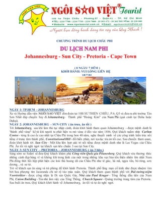 CHƯƠNG TRÌNH DU LỊCH CHÂU PHI
Johannesburg - Sun City - Pretoria - Cape Town
( 8 NGÀY/ 7 ĐÊM )
KHỞI HÀNH: VUI LÒNG LIÊN HỆ

NGÀY 1: TP.HCM - JOHANNESBURG
Xe và Hướng dẫn viên NGÔI SAO VIỆT đón đoàn tại 10B SƯ THIỆN CHIẾU, P.6, Q3 và đưa ra phi trường Tân
Sơn Nhất đáp chuyến bay đi Johannesburg– Thành phố “Hoàng Kim” của Nam Phi (quá cảnh tại Doha hoặc
Dubai).
NGÀY 2: JOHANNESBURG – SUN CITY ( ăn trưa, ăn tối )
Tới Johannesburg, sau khi làm thủ tục nhập cảnh, đoàn khởi hành tham quan Johannesburg - được mệnh danh là
"thành phố vàng" kể từ khi người ta phát hiện ra mỏ vàng ở đây vào năm 1886. Quý khách ngắm nhìn Carlton
Center - từng là cao ốc cao nhất tại Châu Phi trong hơn 40 năm, nghe thuyết minh về các công trình kiến trúc nổi
tiếng ở trung tâm thành phố, ConstitutionalHill - đồi hiến pháp, nơi tọa lạc tòa án tối cao. Sau chuyến tham quan,
đoàn khởi hành tới Sun City – Một khu liên hợp giải trí nổi tiếng được mệnh danh như là Las Vegas của Châu
Phi. Ăn tối và nghỉ ngơi tại khách sạn tiêu chuẩn 3 sao tại Sun City.
NGÀY 3: SUN CITY – PRETORIA – JOHANNESBURG ( ăn 3 bữa )
Sáng sớm xe Safari sẽ đưa Quý khách khám phá Công viên Quốc gia Pilanesberg. Quý khách vừa thưởng thức
những cảnh đẹp hùng vĩ và không khí trong lành của một trong những khu vực bảo tồn thiên nhiên lớn nhất Nam
Phi đồng thời hồi hộp phát hiện các loài thú hoang dã của Châu Phi như tê giác, hà mã, ngựa vằn, bò rừng, sơn
dương…và sư tử.
Trở về khách sạn ăn sáng và trả phòng để khởi hành Pretoria. Thành phố lãng mạn cổ kính như được nhuộm tím
bởi hoa phượng tím Jacaranda chỉ nở rộ vào mùa xuân. Quý khách tham quan thành phố với Đài tưởng niệm
Voortrekker - được công nhận là Di sản Quốc Gia, Nhà của Paul Kruger - Tổng thống đầu tiên của Nam
Phi, Union Building - Tòa nhà làm việc của Tổng Thống, Church Square - Quảng trường trung tâm của Pretoria.
Sau buổi ăn trưa, Quý khách khởi hành về Johannesburg, ăn tối và tự do nghỉ ngơi.
 