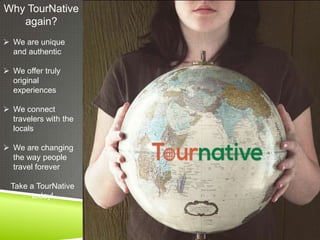 Why TourNative
again?
 We are unique
and authentic
 We offer truly
original
experiences
 We connect
travelers with the
locals
 We are changing
the way people
travel forever
Take a TourNative
today!

 