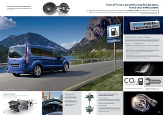 4
Fuel-efficient, powerful and fun to drive.
Fuels your enthusiasm.
5
Whether you prefer petrol or diesel, manual or automatic, the TOURNEO CONNECT provides you with plenty of
options. Whichever engine and transmission package you choose, it will deliver no compromise performance and
exceptional fuel efficiency.
129 g/km
5,6
TOURNEO CONNECT ECOnetic Technology.
Ford ECOnetic Technology brings together a range of vehicle features and technologies to
deliver improved fuel economy, reduced emissions and overall lower cost-of-ownership –
without compromise on great design or driving dynamics. ECOnectic Technology features
available on the new TOURNEO CONNECT include:
EcoMode: The system monitors a driver’s behaviour and provides clear feedback about
their eco-driving performance, along with simple tips about how to save more fuel.
Auto-Stop/Start: Auto-Stop/Start automatically shuts down the engine when the
vehicle is stationary and in neutral gear and restarts the engine when the driver wants to
move off, saving the fuel usually wasted while the vehicle is stationary.
(Standard on 1.0 EcoBoost engines)		
Gear Shift Indicator: The system monitors driving, taking into account road gradient,
vehicle load and your individual driving style, to identify the most suitable and fuel efficient
gear change point, indicated by a light in the instrument panel.
•
•
•
Generous service intervals of up to
20,000 km on the EcoBoost engines.
CO2 and fuel economy figures of 1.0l EcoBoost.
CO2
Ford Easy-Fuel capless refuelling system.
A unique safeguard ensures nobody can accidentally fill up with
the wrong fuel.
• 1.0l and 1.6l EcoBoost
With turbocharging, direct petrol injection and variable
valve timing, our award-winning EcoBoost engines deliver
the same performance as larger engines, but with much
better fuel economy and lower emissions.
• 1.6l Duratorq TDCi
New Duratorq TDCi diesels impress with their refined
power and superb efficiency. On the open road or off the
beaten track, their smooth torque delivery is invaluable on
inclines or when overtaking.
Auto-Stop/Start.
The latest Ford test figures
show that Auto-Stop/Start can
reduce fuel consumption and
CO2 emissions by up to 10% in
heavy traffic with frequent stops,
and by up to 5% in mixed driving
conditions. (Standard on 1.0
EcoBoost engines)
Petrol or diesel? We’ve made both
options equally tempting.
Active Grille Shutter.
Designed to improve aerodynamics and lower fuel consumption.
(Standard on 1.0 EcoBoost engines)
4
European model shown - South African spec will vary - see specifications sheet.
20,000 km
L/100km
 