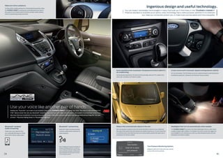 Dual-zone Electronic Automatic Temperature Control (DEATC)
air conditioning.
Can be adjusted separately for the driver and front passenger, with up to 4°C variation from
side to side. (Standard on all Titanium models)
Cruise control with Automatic Speed Limiting Device (ASLD).
Let’s you set the pace. The ASLD allows you to set a maximum speed to avoid inadvertently
exceeding the speed limit. (Standard on all Trend and Titanium models)
Wipers that automatically adjust to the rain.
Rain-sensing wipers spring into action the instant they detect moisture on your windscreen,
then adjust their speed to deal with whatever the weather throws at you. You can choose from
six sensitivity levels, which determine how much moisture builds up before the wipers clear it.
(Standard on all Titanium models)
Headlights that turn on automatically when needed.
The TOURNEO CONNECT has sensors that detect falling light at dusk, or when there’s
a sudden change in light conditions. For example, if you enter a tunnel, this triggers the
auto-headlights to turn themselves on, which can make driving both easier and safer.
(Standard on all Titanium models)
Bluetooth®
connectivity.
Bluetooth®
hands-free phone provides
a wireless mobile phone connection for
audio and phone.
8 9
Ingenious design and useful technology.
Bluetooth®
-enabled
audio-streaming.
Stream your music collection from
your compatible MP3 player or mobile
phone to the vehicle’s audio system.
Note: The Bluetooth®
word mark and logos are
owned by the Bluetooth SIG, Inc. and any use
of such marks by Ford Motor Company Limited
and its associated companies is under licence.
Other trademarks and trade names are those
of their respective owners.
Make your drive a pleasure.
Car-like comfort, durable seating and a commanding driving position makes
the TOURNEO CONNECT a relaxing and comfortable place to be. Great to
drive, great to sit in, it boasts premium finishes and high-quality materials,
without compromising everyday practicality.
Keeping your “favourites” up-to-date on your location is easy in the TOURNEO CONNECT. Just speak your mind. Then relax as voice-activated Ford
SYNC®
delivers hands-free calls, plus Bluetooth®
-streaming music and more with simple voice commands. Once paired, it can download contacts and
play music from your smartphone. It can also access your MP3 player, USB or iPod. Just push a button on the steering wheel and say things like “Call Lebo
at home”, “Play artist: Rolling Stones” or “Play playlist: Indie Rock”.
You can expect remarkable technologies in every Ford and you’ll find many in the TOURNEO CONNECT.
Fitted as standard or available as an option, every technology has a useful purpose, whether it’s to entertain
you, keep you connected, protect you, or make every journey easier and more enjoyable.
Tyre Pressure Monitoring System.
Designed to alert you if a tyre’s pressure is too low,
such as in the case of a puncture.
Use your voice like another pair of hands.
 