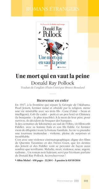 S’il n’en restait que 100
ROMANS ÉTRANGERS
Pollock
Donald Ray
Unemortqui
envautlapeineroman
Albin Michel
Par l’auteur de LeDiable,toutletemps
Une mort qui en vaut la peine
Donald Ray Pollock
Traduit de l’anglais (États-Unis) par Bruno Boudard
Bienvenue en enfer
En 1917, à la frontière qui sépare la Géorgie de l’Alabama.
Pearl Jewett, fermier ruiné et obsédé par la religion, mène
une vie misérable avec ses trois fils : Cane (l’aîné – beau et
intelligent), Cob (le cadet – petit et un peu lent) et Chimney
(le benjamin – le plus irascible). À la mort de leur père, pour
survivre, ils décident de braquer des banques.
À des centaines de kilomètres au sud de l’Ohio, vit Ellsworth
Fiddler, avec sa femme Eula et son fils Eddie. Ce fermier
vient de dilapider toute la fortune familiale. Sa vie va prendre
une tournure inattendue : violente, pleine de surprises et
inoubliable.
C’est avec une violence cinématographique, digne des films
de Quentin Tarantino et des Frères Coen, que les destins
des Jewett et des Fiddler vont se percuter de façon aussi
sombre que terrifiante. Maladie, mort, violence, sexe, argent,
sadisme... Un roman noir haletant, servi par l’écriture parfaite
de Donald Ray Pollock. Accrochez-vous !
> Albin Michel - 450 pages - 22,50 € - À paraître le 03/10/2016
103
 
