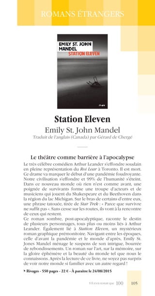 S’il n’en restait que 100
ROMANS ÉTRANGERS
Station Eleven
Emily St. John Mandel
Traduit de l’anglais (Canada) par Gérard de Chergé
Le théâtre comme barrière à l’apocalypse
Le très célèbre comédien Arthur Leander s’effondre soudain
en pleine représentation du Roi Lear à Toronto. Il est mort.
Ce drame va marquer le début d’une pandémie foudroyante.
Notre civilisation s’effondre et 99% de l’humanité s’éteint.
Dans ce nouveau monde où rien n’est comme avant, une
poignée de survivants forme une troupe d’acteurs et de
musiciens qui jouent du Shakespeare et du Beethoven dans
la région du lac Michigan. Sur le bras de certains d’entre eux,
une phrase tatouée, tirée de Star Trek : « Parce que survivre
ne suffit pas ». Sans cesse sur les routes, ils vont à la rencontre
de ceux qui restent.
Ce roman sombre, post-apocalyptique, raconte le destin
de plusieurs personnages, tous plus ou moins liés à Arthur
Leander. Également lié à Station Eleven, un mystérieux
roman graphique prémonitoire. Navigant entre les époques,
celle d’avant la pandémie et le monde d’après, Emily St.
Jones Mandel ménage le suspens de son intrigue, bourrée
de rebondissements. Un roman sur l’art, sur la mémoire, sur
la gloire éphémère et la beauté du monde tel que nous le
connaissons. Après la lecture de ce livre, ne soyez pas surpris
de voir notre monde si familier avec un autre regard !
> Rivages - 550 pages - 22 € - À paraître le 24/08/2015
105
 