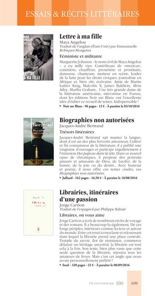 S’il n’en restait que 100
ESSAIS & RÉCITS LITTÉRAIRES
Lettre à ma fille
Maya Angelou
Traduit de l’anglais (États-Unis) par Emmanuelle
Robiquet-Mengetsu
Féministe et militante
MargueriteJohnson–lenomcivildeMayaAngelou
– a eu mille vies. Contrôleuse de «streetcar»,
cuisinière, chauffeur, proxénète et prostituée,
danseuse, chanteuse, metteur en scène, leader
de la lutte pour les droits civiques, journaliste en
Afrique et, bien sûr, écrivaine. Amie de Martin
Luther King, Malcolm X, James Baldwin, Alvin
Ailey, Martha Graham… Une très grande dame de
la littérature américaine, méconnue en France,
dont les éditions Noir sur Blanc ont l’excellente
idée d’éditer ce recueil de textes. Indispensable !
>> Noir sur Blanc - 96 pages - 12 € - À paraître le 03/10/2016
Biographies non autorisées
Jacques-André Bertrand
Trésors littéraires
Jacques-André Bertrand sait manier la langue,
dont il est un des plus fervents amoureux. Cultivé
et fin connaisseur de la littérature, il a publié une
vingtaine d’ouvrages et participe régulièrement à
l’émission Des papous dans la tête. Dans ce nouvel
opus de chroniques, il propose des portraits
amusés et amusants de Dieu, de Lucifer, de la
fumée, de la joie ou du destin… Avec humour
et poésie, il nous offre ces textes ciselés, ces
Biographies non autorisées.
>> Julliard - 162 pages - 16,50 € - À paraître le 18/08/2016
Librairies, itinéraires
d’une passion
Jorge Carrion
Traduit de l’espagnol par Philippe Rabaté
Libraires, on vous aime
Jorge Carrion a écrit de nombreux récits de voyage
et des romans. Il a beaucoup lu également. De ces
longs périples, intérieurs comme lecteur et autour
du monde, il tire cet essai iconoclaste et réjouissant
dans lequel la librairie prend une place centrale.
Temple du savoir, îlot de résistance, commerce
délaissé ou héritage ancestral, la librairie est tout
cela à la fois. Son texte, bien plus vaste que cette
seule question de la librairie, réjouira tous les
amateurs de livres. Mais c’est cet angle que nous
avons personnellement préféré !
>> Seuil - 320 pages - 22 € - À paraître le 08/09/2016
109
 