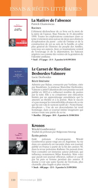 S’il n’en restait que 100
ESSAIS & RÉCITS LITTÉRAIRES
Le Carnet de Marceline
Desbordes-Valmore
Lucie Desbordes
Récit littéraire
Admirée par Balzac, consacrée par Verlaine, citée
par Baudelaire, la poétesse Marceline Desbordes-
Valmore a attiré l’attention dès son premier recueil
publié en 1819 et a influencé nombre de poètes
par la suite. Elle a su compenser une éducation
limitée par un apprentissage autodidacte qui l’a
amenée au théâtre et à la poésie. Mais le succès
n’a pas masqué les innombrables drames de sa vie
qui lui ont valu le surnom tardif de « Notre-Dame-
des-pleurs ». Une de ses descendantes lui rend
hommage, dans ce journal intime imaginaire qui
retrace toute une partie de sa vie.
>> Bartillat - 352 pages - 20 € - À paraître le 25/08/2016
Kronos
Witold Gombrowicz
Traduit du polonais par Malgorzata Smorag
Écrits privés
Exilé polonais d’avant-guerre, Witold
Gombrowicz passe vingt ans en Argentine. Sa vie
dans ces années-là est racontée dans son journal,
publié en France à partir de la fin des années 50,
dans la revue polonaise Kultura. On pensait donc
bien connaître cet immense auteur polonais, qui
influença notamment Milan Kundera. Mais voici
que paraît son journal officieux, sulfuré et caché
par lui puis sa femme pendant des années. Il
donne à voir une autre facette de l’écrivain, plus
charnelle, plus fragile et plus sincère.
>> Stock - 400 pages - 22 € - À paraître le 21/09/2016
La Matière de l’absence
Patrick Chamoiseau
Racines
L’élément déclencheur de ce livre est la mort de
la mère de l’auteur, Man Ninotte, le 31 décembre
1999. Toutes les explorations contenues dans ce
texte s’orientent ainsi autour de deux axes distincts
d’exploration du passé : celui de l’intime et de la
construction de soi au sein de la famille, et celui
plus général de l’histoire du peuple des Antilles,
sous tous ses aspects. Avec ce traumatisme central
de l’esclavage et de la déportation, les bateaux
négriers vus comme des ventres de la gestation de
l’identité antillaise.
>> Seuil - 372 pages - 21 € - À paraître le 01/09/2016
110
 