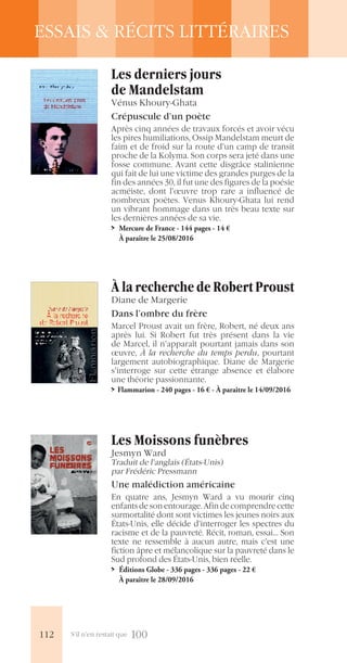 S’il n’en restait que 100
ESSAIS & RÉCITS LITTÉRAIRES
À la recherche de Robert Proust
Diane de Margerie
Dans l’ombre du frère
Marcel Proust avait un frère, Robert, né deux ans
après lui. Si Robert fut très présent dans la vie
de Marcel, il n’apparaît pourtant jamais dans son
œuvre, À la recherche du temps perdu, pourtant
largement autobiographique. Diane de Margerie
s’interroge sur cette étrange absence et élabore
une théorie passionnante.
>> Flammarion - 240 pages - 16 € - À paraître le 14/09/2016
Les Moissons funèbres
Jesmyn Ward
Traduit de l’anglais (États-Unis)
par Frédéric Pressmann
Une malédiction américaine
En quatre ans, Jesmyn Ward a vu mourir cinq
enfants de son entourage. Afin de comprendre cette
surmortalité dont sont victimes les jeunes noirs aux
États-Unis, elle décide d’interroger les spectres du
racisme et de la pauvreté. Récit, roman, essai… Son
texte ne ressemble à aucun autre, mais c’est une
fiction âpre et mélancolique sur la pauvreté dans le
Sud profond des États-Unis, bien réelle.
>> Éditions Globe - 336 pages - 336 pages - 22 €
À paraître le 28/09/2016
Les derniers jours
de Mandelstam
Vénus Khoury-Ghata
Crépuscule d’un poète
Après cinq années de travaux forcés et avoir vécu
les pires humiliations, Ossip Mandelstam meurt de
faim et de froid sur la route d’un camp de transit
proche de la Kolyma. Son corps sera jeté dans une
fosse commune. Avant cette disgrâce stalinienne
qui fait de lui une victime des grandes purges de la
fin des années 30, il fut une des figures de la poésie
acméiste, dont l’œuvre trop rare a influencé de
nombreux poètes. Venus Khoury-Ghata lui rend
un vibrant hommage dans un très beau texte sur
les dernières années de sa vie.
>> Mercure de France - 144 pages - 14 €
À paraître le 25/08/2016
112
 