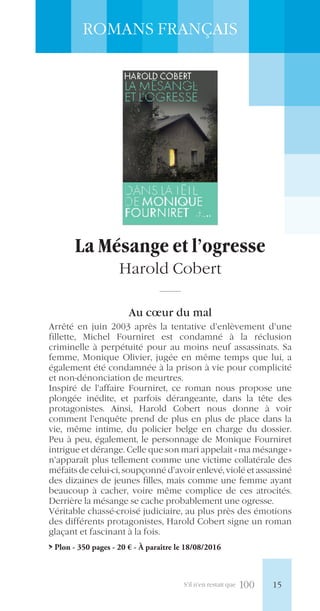 S’il n’en restait que 100
ROMANS FRANÇAIS
La Mésange et l’ogresse
Harold Cobert
Au cœur du mal
Arrêté en juin 2003 après la tentative d’enlèvement d’une
fillette, Michel Fourniret est condamné à la réclusion
criminelle à perpétuité pour au moins neuf assassinats. Sa
femme, Monique Olivier, jugée en même temps que lui, a
également été condamnée à la prison à vie pour complicité
et non-dénonciation de meurtres.
Inspiré de l’affaire Fourniret, ce roman nous propose une
plongée inédite, et parfois dérangeante, dans la tête des
protagonistes. Ainsi, Harold Cobert nous donne à voir
comment l’enquête prend de plus en plus de place dans la
vie, même intime, du policier belge en charge du dossier.
Peu à peu, également, le personnage de Monique Fourniret
intrigue et dérange. Celle que son mari appelait «ma mésange»
n’apparaît plus tellement comme une victime collatérale des
méfaits de celui-ci, soupçonné d’avoir enlevé, violé et assassiné
des dizaines de jeunes filles, mais comme une femme ayant
beaucoup à cacher, voire même complice de ces atrocités.
Derrière la mésange se cache probablement une ogresse.
Véritable chassé-croisé judiciaire, au plus près des émotions
des différents protagonistes, Harold Cobert signe un roman
glaçant et fascinant à la fois.
> Plon - 350 pages - 20 € - À paraître le 18/08/2016
15
 