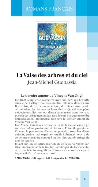 S’il n’en restait que 100
ROMANS FRANÇAIS
La Valse des arbres et du ciel
Jean-Michel Guenassia
Le dernier amour de Vincent Van Gogh
Été 1890. Marguerite Gachet vit avec son père qui l’étouffe
dans le petit village d’Auvers-sur-Oise. Elle rêve d’entrer aux
Beaux-Arts, de partir en Amérique, de fuir ce trou perdu
où s’étiolent les femmes et leurs désirs. Quand son père,
médecin et collectionneur d’art à la petite semaine, ouvre sa
porte à cet artiste néerlandais sans le sou, Marguerite tombe
immédiatement amoureuse. Elle sera le dernier amour de
Vincent Van Gogh.
Jean-Michel Guenassia revisite la fin de la vie de Van Gogh
sous la couleur passionnée de l’amour. Entre Marguerite et
Vincent, la passion est dévorante, peut-être trop. Les désirs
enfouis, parfois mal exprimés, ont-ils influencé l’œuvre de
ce peintre considéré comme l’un des plus grands artistes de
tous les temps ?
Jouant sur une relecture instruite de ce séjour à Auvers-sur-
Oise, Guenassia sème le trouble dans l’esprit du lecteur et lui
offre une histoire magnifique, tourmentée et romanesque, à
laquelle il n’a qu’une envie : croire.
> Albin Michel - 304 pages - 19,50 € - À paraître le 17/08/2016
27
 
