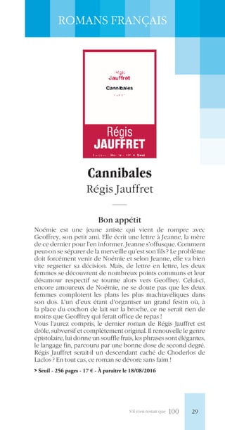 S’il n’en restait que 100
ROMANS FRANÇAIS
Cannibales
Régis Jauffret
Bon appétit
Noémie est une jeune artiste qui vient de rompre avec
Geoffrey, son petit ami. Elle écrit une lettre à Jeanne, la mère
de ce dernier pour l’en informer. Jeanne s’offusque. Comment
peut-on se séparer de la merveille qu’est son fils ? Le problème
doit forcément venir de Noémie et selon Jeanne, elle va bien
vite regretter sa décision. Mais, de lettre en lettre, les deux
femmes se découvrent de nombreux points communs et leur
désamour respectif se tourne alors vers Geoffrey. Celui-ci,
encore amoureux de Noémie, ne se doute pas que les deux
femmes complotent les plans les plus machiavéliques dans
son dos. L’un d’eux étant d’organiser un grand festin où, à
la place du cochon de lait sur la broche, ce ne serait rien de
moins que Geoffrey qui ferait office de repas !
Vous l’aurez compris, le dernier roman de Régis Jauffret est
drôle, subversif et complètement original. Il renouvelle le genre
épistolaire, lui donne un souffle frais, les phrases sont élégantes,
le langage fin, parcouru par une bonne dose de second degré.
Régis Jauffret serait-il un descendant caché de Choderlos de
Laclos ? En tout cas, ce roman se dévore sans faim !
> Seuil - 256 pages - 17 € - À paraître le 18/08/2016
29
 