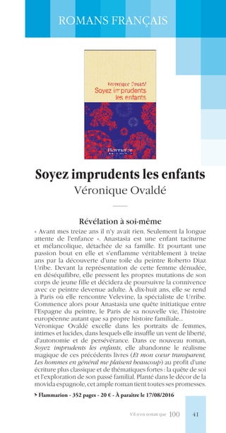 S’il n’en restait que 100
ROMANS FRANÇAIS
Soyez imprudents les enfants
Véronique Ovaldé
Révélation à soi-même
« Avant mes treize ans il n’y avait rien. Seulement la longue
attente de l’enfance ». Anastasia est une enfant taciturne
et mélancolique, détachée de sa famille. Et pourtant une
passion bout en elle et s’enflamme véritablement à treize
ans par la découverte d’une toile du peintre Roberto Diaz
Uribe. Devant la représentation de cette femme dénudée,
en déséquilibre, elle pressent les propres mutations de son
corps de jeune fille et décidera de poursuivre la connivence
avec ce peintre devenue adulte. À dix-huit ans, elle se rend
à Paris où elle rencontre Velevine, la spécialiste de Urribe.
Commence alors pour Anastasia une quête initiatique entre
l’Espagne du peintre, le Paris de sa nouvelle vie, l’histoire
européenne autant que sa propre histoire familiale…
Véronique Ovaldé excelle dans les portraits de femmes,
intimes et lucides, dans lesquels elle insuffle un vent de liberté,
d’autonomie et de persévérance. Dans ce nouveau roman,
Soyez imprudents les enfants, elle abandonne le réalisme
magique de ces précédents livres (Et mon cœur transparent,
Les hommes en général me plaisent beaucoup) au profit d’une
écriture plus classique et de thématiques fortes : la quête de soi
et l’exploration de son passé familial. Planté dans le décor de la
movida espagnole, cet ample roman tient toutes ses promesses.
> Flammarion - 352 pages - 20 € - À paraître le 17/08/2016
41
 