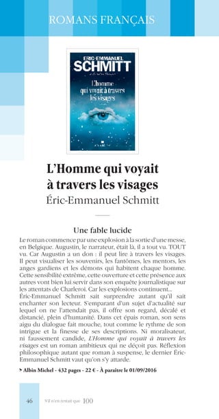 S’il n’en restait que 100
ROMANS FRANÇAIS
L’Homme qui voyait
à travers les visages
Éric-Emmanuel Schmitt
Une fable lucide
Leromancommenceparuneexplosionàlasortied’unemesse,
en Belgique. Augustin, le narrateur, était là, il a tout vu. TOUT
vu. Car Augustin a un don : il peut lire à travers les visages.
Il peut visualiser les souvenirs, les fantômes, les mentors, les
anges gardiens et les démons qui habitent chaque homme.
Cette sensibilité extrême, cette ouverture et cette présence aux
autres vont bien lui servir dans son enquête journalistique sur
les attentats de Charleroi. Car les explosions continuent…
Éric-Emmanuel Schmitt sait surprendre autant qu’il sait
enchanter son lecteur. S’emparant d’un sujet d’actualité sur
lequel on ne l’attendait pas, il offre son regard, décalé et
distancié, plein d’humanité. Dans cet épais roman, son sens
aigu du dialogue fait mouche, tout comme le rythme de son
intrigue et la finesse de ses descriptions. Ni moralisateur,
ni faussement candide, L’Homme qui voyait à travers les
visages est un roman ambitieux qui ne déçoit pas. Réflexion
philosophique autant que roman à suspense, le dernier Éric-
Emmanuel Schmitt vaut qu’on s’y attarde.
> Albin Michel - 432 pages - 22 € - À paraître le 01/09/2016
46
 