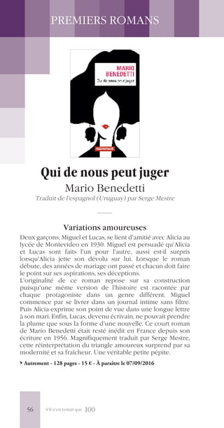 S’il n’en restait que 100
PREMIERS ROMANS
Qui de nous peut juger
Mario Benedetti
Traduit de l’espagnol (Uruguay) par Serge Mestre
Variations amoureuses
Deux garçons, Miguel et Lucas, se lient d’amitié avec Alicia au
lycée de Montevideo en 1930. Miguel est persuadé qu’Alicia
et Lucas sont faits l’un pour l’autre, aussi est-il surpris
lorsqu’Alicia jette son dévolu sur lui. Lorsque le roman
débute, des années de mariage ont passé et chacun doit faire
le point sur ses aspirations, ses déceptions.
L’originalité de ce roman repose sur sa construction
puisqu’une même version de l’histoire est racontée par
chaque protagoniste dans un genre différent. Miguel
commence par se livrer dans un journal intime sans filtre.
Puis Alicia exprime son point de vue dans une longue lettre
à son mari. Enfin, Lucas, devenu écrivain, ne pouvait prendre
la plume que sous la forme d’une nouvelle. Ce court roman
de Mario Benedetti était resté inédit en France depuis son
écriture en 1956. Magnifiquement traduit par Serge Mestre,
cette réinterprétation du triangle amoureux surprend par sa
modernité et sa fraîcheur. Une véritable petite pépite.
> Autrement - 128 pages - 15 € - À paraître le 07/09/2016
56
 