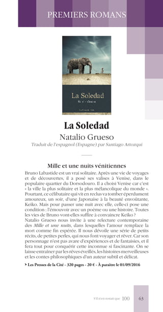 S’il n’en restait que 100
PREMIERS ROMANS
La Soledad
Natalio Grueso
Traduit de l’espagnol (Espagne) par Santiago Artozqui
Mille et une nuits vénitiennes
Bruno Labastide est un vrai solitaire. Après une vie de voyages
et de découvertes, il a posé ses valises à Venise, dans le
populaire quartier du Dorsodouro. Il a choisi Venise car c’est
« la ville la plus solitaire et la plus mélancolique du monde ».
Pourtant, ce célibataire qui vit en reclus va tomber éperdument
amoureux, un soir, d’une Japonaise à la beauté envoûtante,
Keiko. Mais pour passer une nuit avec elle, celle-ci pose une
condition : l’émouvoir avec un poème ou une histoire. Toutes
les vies de Bruno vont-elles suffire à convaincre Keiko ?
Natalio Grueso nous invite à une relecture contemporaine
des Mille et une nuits, dans lesquelles l’amour remplace la
mort comme fin espérée. Il nous dévoile une série de petits
récits, de petites perles, qui nous font voyager et rêver. Car son
personnage n’est pas avare d’expériences et de fantaisies, et il
fera tout pour conquérir cette inconnue si fascinante. On se
laisse entraîner par les rêves éveillés, les histoires merveilleuses
et les contes philosophiques d’un auteur subtil et délicat.
> Les Presses de la Cité - 320 pages - 20 € - À paraître le 01/09/2016
63
 
