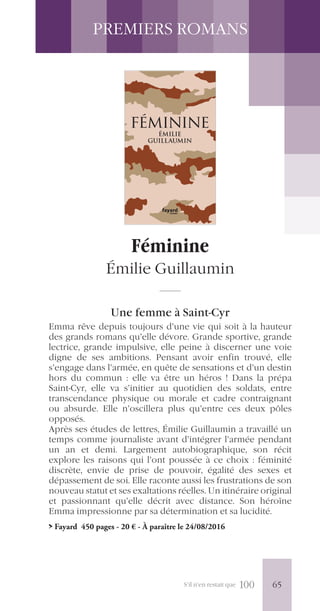 S’il n’en restait que 100
PREMIERS ROMANS
Féminine
Émilie Guillaumin
Une femme à Saint-Cyr
Emma rêve depuis toujours d’une vie qui soit à la hauteur
des grands romans qu’elle dévore. Grande sportive, grande
lectrice, grande impulsive, elle peine à discerner une voie
digne de ses ambitions. Pensant avoir enfin trouvé, elle
s’engage dans l’armée, en quête de sensations et d’un destin
hors du commun : elle va être un héros ! Dans la prépa
Saint-Cyr, elle va s’initier au quotidien des soldats, entre
transcendance physique ou morale et cadre contraignant
ou absurde. Elle n’oscillera plus qu’entre ces deux pôles
opposés.
Après ses études de lettres, Émilie Guillaumin a travaillé un
temps comme journaliste avant d’intégrer l’armée pendant
un an et demi. Largement autobiographique, son récit
explore les raisons qui l’ont poussée à ce choix : féminité
discrète, envie de prise de pouvoir, égalité des sexes et
dépassement de soi. Elle raconte aussi les frustrations de son
nouveau statut et ses exaltations réelles. Un itinéraire original
et passionnant qu’elle décrit avec distance. Son héroïne
Emma impressionne par sa détermination et sa lucidité.
> Fayard 450 pages - 20 € - À paraître le 24/08/2016
ISBN 978-2-213-69931-8
24-9791-4 V-2016
20 e prix TTC france
féminine
ÉMILIE
GUILLAUMIN
littérature
étrangère
roman
roman
littérature
étrangère
FÉMININE
ÉMILIE GUILLAUMIN
Emma Linarès voulait que sa vie soit intense. Voire héroïque.
Grande lectrice, elle se rêvait en personnage de roman.
Unjour, aprèsyavoirlonguementsongé,elleafranchileportail
intimidant d’un camp militaire.
L’armée.N’était-cepaslàquesevivaientlesdernièresaventures ?
Sans doute. Mais seulement quand elle aurait appris à s’habiller
en moins de cinq minutes, à ramper dans la boue, à se mettre au
garde-à-vous, à nommer chaque pièce de son fusil d’assaut et à
chantersanostalgievirilepourunebelleblonderestéeaupays…
une
ue,
le a
mais
nce,
assé
ise.
littérature
étrangère
roman
roman
littérature
étrangère
FÉMININEÉMILIEGUILLAUMIN
19/07/2016 11:59
65
 
