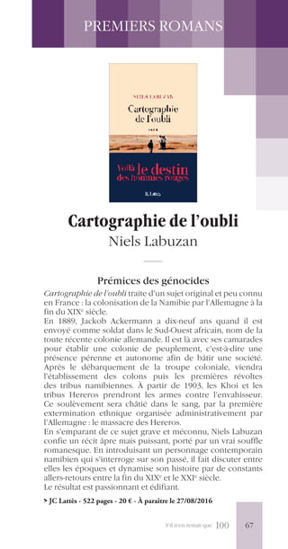 S’il n’en restait que 100
PREMIERS ROMANS
Cartographie de l’oubli
Niels Labuzan
Prémices des génocides
Cartographie de l’oubli traite d’un sujet original et peu connu
en France : la colonisation de la Namibie par l’Allemagne à la
fin du XIXe
siècle.
En 1889, Jackob Ackermann a dix-neuf ans quand il est
envoyé comme soldat dans le Sud-Ouest africain, nom de la
toute récente colonie allemande. Il est là avec ses camarades
pour établir une colonie de peuplement, c’est-à-dire une
présence pérenne et autonome afin de bâtir une société.
Après le débarquement de la troupe coloniale, viendra
l’établissement des colons puis les premières révoltes
des tribus namibiennes. À partir de 1903, les Khoi et les
tribus Hereros prendront les armes contre l’envahisseur.
Ce soulèvement sera châtié dans le sang, par la première
extermination ethnique organisée administrativement par
l’Allemagne : le massacre des Hereros.
En s’emparant de ce sujet grave et méconnu, Niels Labuzan
confie un récit âpre mais puissant, porté par un vrai souffle
romanesque. En introduisant un personnage contemporain
namibien qui s’interroge sur son passé, il fait discuter entre
elles les époques et dynamise son histoire par de constants
allers-retours entre la fin du XIXe
et le XXIe
siècle.
Le résultat est passionnant et édifiant.
> JC Lattès - 522 pages - 20 € - À paraître le 27/08/2016
67
 
