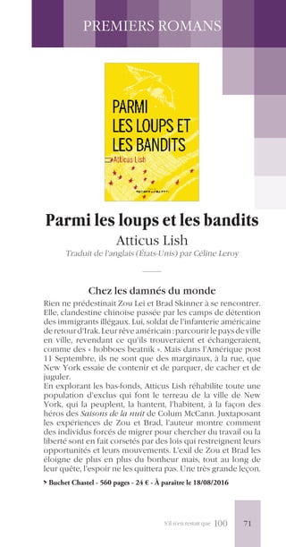 S’il n’en restait que 100
PREMIERS ROMANS
Parmi les loups et les bandits
Atticus Lish
Traduit de l’anglais (États-Unis) par Céline Leroy
Chez les damnés du monde
Rien ne prédestinait Zou Lei et Brad Skinner à se rencontrer.
Elle, clandestine chinoise passée par les camps de détention
des immigrants illégaux. Lui, soldat de l’infanterie américaine
deretourd’Irak.Leurrêveaméricain:parcourirlepaysdeville
en ville, revendant ce qu’ils trouveraient et échangeraient,
comme des « hobboes beatnik ». Mais dans l’Amérique post
11 Septembre, ils ne sont que des marginaux, à la rue, que
New York essaie de contenir et de parquer, de cacher et de
juguler.
En explorant les bas-fonds, Atticus Lish réhabilite toute une
population d’exclus qui font le terreau de la ville de New
York, qui la peuplent, la hantent, l’habitent, à la façon des
héros des Saisons de la nuit de Colum McCann. Juxtaposant
les expériences de Zou et Brad, l’auteur montre comment
des individus forcés de migrer pour chercher du travail ou la
liberté sont en fait corsetés par des lois qui restreignent leurs
opportunités et leurs mouvements. L’exil de Zou et Brad les
éloigne de plus en plus du bonheur mais, tout au long de
leur quête, l’espoir ne les quittera pas. Une très grande leçon.
> Buchet Chastel - 560 pages - 24 € - À paraître le 18/08/2016
71
 