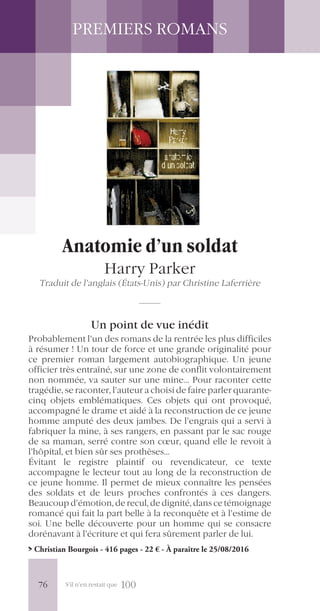 S’il n’en restait que 100
PREMIERS ROMANS
Anatomie d’un soldat
Harry Parker
Traduit de l’anglais (États-Unis) par Christine Laferrière
Un point de vue inédit
Probablement l’un des romans de la rentrée les plus difficiles
à résumer ! Un tour de force et une grande originalité pour
ce premier roman largement autobiographique. Un jeune
officier très entraîné, sur une zone de conflit volontairement
non nommée, va sauter sur une mine… Pour raconter cette
tragédie, se raconter, l’auteur a choisi de faire parler quarante-
cinq objets emblématiques. Ces objets qui ont provoqué,
accompagné le drame et aidé à la reconstruction de ce jeune
homme amputé des deux jambes. De l’engrais qui a servi à
fabriquer la mine, à ses rangers, en passant par le sac rouge
de sa maman, serré contre son cœur, quand elle le revoit à
l’hôpital, et bien sûr ses prothèses…
Évitant le registre plaintif ou revendicateur, ce texte
accompagne le lecteur tout au long de la reconstruction de
ce jeune homme. Il permet de mieux connaître les pensées
des soldats et de leurs proches confrontés à ces dangers.
Beaucoup d’émotion, de recul, de dignité, dans ce témoignage
romancé qui fait la part belle à la reconquête et à l’estime de
soi. Une belle découverte pour un homme qui se consacre
dorénavant à l’écriture et qui fera sûrement parler de lui.
> Christian Bourgois - 416 pages - 22 € - À paraître le 25/08/2016
76
 