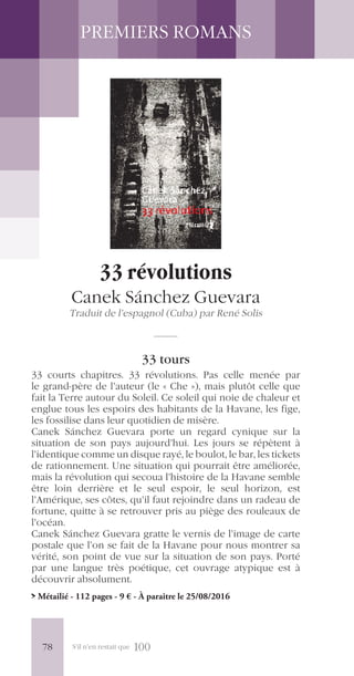 S’il n’en restait que 100
PREMIERS ROMANS
33 révolutions
Canek Sánchez Guevara
Traduit de l’espagnol (Cuba) par René Solis
33 tours
33 courts chapitres. 33 révolutions. Pas celle menée par
le grand-père de l’auteur (le « Che »), mais plutôt celle que
fait la Terre autour du Soleil. Ce soleil qui noie de chaleur et
englue tous les espoirs des habitants de la Havane, les fige,
les fossilise dans leur quotidien de misère.
Canek Sánchez Guevara porte un regard cynique sur la
situation de son pays aujourd’hui. Les jours se répètent à
l’identique comme un disque rayé, le boulot, le bar, les tickets
de rationnement. Une situation qui pourrait être améliorée,
mais la révolution qui secoua l’histoire de la Havane semble
être loin derrière et le seul espoir, le seul horizon, est
l’Amérique, ses côtes, qu’il faut rejoindre dans un radeau de
fortune, quitte à se retrouver pris au piège des rouleaux de
l’océan.
Canek Sánchez Guevara gratte le vernis de l’image de carte
postale que l’on se fait de la Havane pour nous montrer sa
vérité, son point de vue sur la situation de son pays. Porté
par une langue très poétique, cet ouvrage atypique est à
découvrir absolument.
> Métailié - 112 pages - 9 € - À paraître le 25/08/2016
78
 