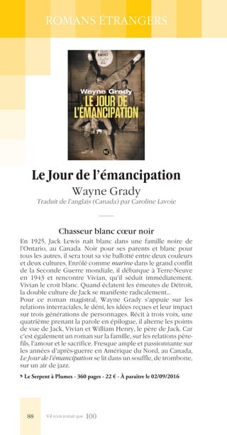 S’il n’en restait que 100
ROMANS ÉTRANGERS
Le Jour de l’émancipation
Wayne Grady
Traduit de l’anglais (Canada) par Caroline Lavoie
Chasseur blanc cœur noir
En 1925, Jack Lewis naît blanc dans une famille noire de
l’Ontario, au Canada. Noir pour ses parents et blanc pour
tous les autres, il sera tout sa vie ballotté entre deux couleurs
et deux cultures. Enrôlé comme marine dans le grand conflit
de la Seconde Guerre mondiale, il débarque à Terre-Neuve
en 1943 et rencontre Vivian, qu’il séduit immédiatement.
Vivian le croit blanc. Quand éclatent les émeutes de Détroit,
la double culture de Jack se manifeste radicalement…
Pour ce roman magistral, Wayne Grady s’appuie sur les
relations interraciales, le déni, les idées reçues et leur impact
sur trois générations de personnages. Récit à trois voix, une
quatrième prenant la parole en épilogue, il alterne les points
de vue de Jack, Vivian et William Henry, le père de Jack. Car
c’est également un roman sur la famille, sur les relations père-
fils, l’amour et le sacrifice. Fresque ample et passionnante sur
les années d’après-guerre en Amérique du Nord, au Canada,
Le Jour de l’émancipation se lit dans un souffle, de trombone,
sur un air de jazz.
> Le Serpent à Plumes - 360 pages - 22 € - À paraître le 02/09/2016
88
 