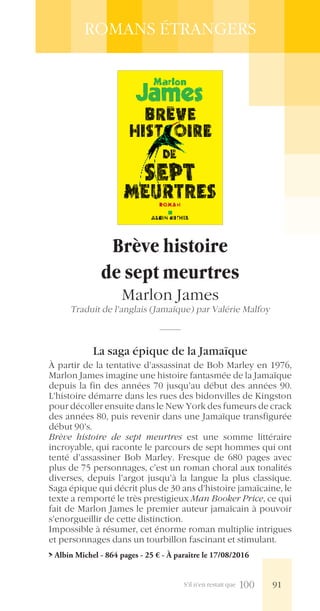 S’il n’en restait que 100
ROMANS ÉTRANGERS
Brève histoire
de sept meurtres
Marlon James
Traduit de l’anglais (Jamaïque) par Valérie Malfoy
La saga épique de la Jamaïque
À partir de la tentative d’assassinat de Bob Marley en 1976,
Marlon James imagine une histoire fantasmée de la Jamaïque
depuis la fin des années 70 jusqu’au début des années 90.
L’histoire démarre dans les rues des bidonvilles de Kingston
pour décoller ensuite dans le New York des fumeurs de crack
des années 80, puis revenir dans une Jamaïque transfigurée
début 90’s.
Brève histoire de sept meurtres est une somme littéraire
incroyable, qui raconte le parcours de sept hommes qui ont
tenté d’assassiner Bob Marley. Fresque de 680 pages avec
plus de 75 personnages, c’est un roman choral aux tonalités
diverses, depuis l’argot jusqu’à la langue la plus classique.
Saga épique qui décrit plus de 30 ans d’histoire jamaïcaine, le
texte a remporté le très prestigieux Man Booker Price, ce qui
fait de Marlon James le premier auteur jamaïcain à pouvoir
s’enorgueillir de cette distinction.
Impossible à résumer, cet énorme roman multiplie intrigues
et personnages dans un tourbillon fascinant et stimulant.
> Albin Michel - 864 pages - 25 € - À paraître le 17/08/2016
91
 