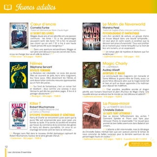 12
Les Libraires Ensemble
Jeunes adultes
La Passe-miroir
T4 : LA TEMPÊTE DES ÉCHOS
Christelle Dabos
LA SUITE TANT ATTENDUE !
Que va donner l’effondrement des arches ?
Comment Ophélie et Thorn vont faire pour
retrouver l’Autre, le responsable ? Ce nouvel opus
promet de bien belles aventures dans Babel et son
univers…
L'attente a été interminable, mais la tétralogie
de Christelle Dabos méritait bien que son auteure prenne le temps de
nous concocter de belles surprises pour la dernière aventure de ses
personnages hauts en couleur !
>> Gallimard Jeunesse - 572 pages - 19,90 € - à paraître le 28/11/2019
Le Matin de Neverworld
Marisha Pessl
Traduit de l’anglais (États-Unis) par Laëtitia Devaux
PSYCHOLOGIQUE ET FANTASTIQUE
Lors d'un accident de voiture, un groupe d'amis
se trouve bloqué dans une boucle temporelle…
Un seul peut en sortir vivant, à condition que la
décision soit prise à l'unanimité ! Tous vont profiter
de ce moment pour mener l'enquête sur la mort de
leur ami survenu un an auparavant.
Un roman plein de mystères et d'actions que l’on
ne lâche pas !
>> Gallimard Jeunesse - 320 pages - 18 €
Magic Charly
T1 : L’APPRENTI
Audrey Alwett
AVENTURE ET MAGIE
La communauté des magiciens est menacée et
Dame Mélisse, la grand-mère de Charly, aussi. Le
jeune héros découvre alors que la magie existe bel
et bien et qu'il va devoir apprendre à la maîtriser
pour déjouer les maléfices.
Chat acariâtre, serpillière animée et dragon
pétrifié, voici l'univers foisonnant et plein d'humour de Magic Charly. Une
nouvelle série qui va séduire tout le monde car c'est délicieux et addictif !
>> Gallimard Jeunesse - 416 pages - 16,50 €
Cœur d’encre
Cornelia Funke
Traduit de l’allemand par Marie-Claude Auger
LE SECRET DES LIVRES
Meggie, douze ans, et son père Mo ont une passion
commune : les livres ! Et si les personnages
pouvaient sortir des livres ? Et si l'on ne pouvait
pas choisir qui en sort ? Et si lire à voix haute
n'avait jamais été aussi dangereux ?
Dans une aventure extraordinaire, Meggie et
son père vont découvrir tous les secrets des livres,
ce qui va changer leur vie et celle du lecteur !
>> Folio Junior - 672 pages - 10,90 €
Félines
Stéphane Servant
RÉVOLTE FÉMININE
La Mutation est inévitable. Le corps des jeunes
filles se couvrent de poils, leurs sens s’aiguisent,
leur force aussi. Elles deviennent les Félines et
vont devoir lutter contre les mesures oppressantes
qui en font des parias…
Sur fond de fantastique, c’est un roman fort
et révoltant ; doux comme une caresse, il vous
hérisse le poil dès les premières pages. À lire et à
partager absolument !
>> Rouergue - 464 pages - 15,80 €
Killer T
Robert Muchamore
Traduit de l’anglais (Royaume-Uni)
par Valérie Le Plouhinec
DYSTOPIE TECHNOLOGIQUE ET GÉNÉTIQUE
Harry et Charlie se rencontrent juste avant que la
jeune fille soit emprisonnée pour avoir posé une
bombe au lycée. À sa sortie, la société est envahie
par l’essor du commerce de la correction des gènes
et Harry est devenu journaliste. Un virus et un
chantage terroriste vont les faire se retrouver…
Plongez sans filet dans le nouveau thriller dystopique captivant de
Robert Muchamore, l’auteur de la série géniale Cherub.
>> Casterman - 552 pages - 19,90 €
RÉSERVEZ CE LIVRE
sur notre site ou en librairie
 