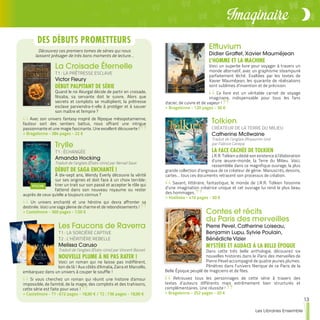 13
Les Libraires Ensemble
Imaginaire
Contes et récits
du Paris des merveilles
Pierre Pevel, Catherine Loiseau,
Benjamin Lupu, Sylvie Poulain,
Bénédicte Vizier
MYSTÈRE ET AUDACE À LA BELLE ÉPOQUE
Dans cette très belle anthologie, découvrez six
nouvelles histoires dans le Paris des merveilles de
Pierre Pevel accompagné de quatre jeunes plumes.
Pénétrez dans l’univers féerique de ce Paris de la
Belle Époque peuplé de magiciens et de fées.
Retrouvez tous les personnages de cette série à travers des
textes d’auteurs différents mais extrêmement bien structurés et
complémentaires. Une réussite !
>> Bragelonne - 352 pages - 20 €
La Croisade Éternelle
T1 : LA PRÊTRESSE ESCLAVE
Victor Fleury
DÉBUT PALPITANT DE SÉRIE
Quand le roi Akurgal décide de partir en croisade,
Nisaba, sa servante doit le suivre. Alors que
secrets et complots se multiplient, la prêtresse
esclave parviendra-t-elle à protéger et à sauver
son maître et l'empire ?
Avec son univers fantasy inspiré de l'époque mésopotamienne,
l'auteur sort des sentiers battus, nous offrant une intrigue
passionnante et une magie fascinante. Une excellent découverte !
>> Bragelonne - 384 pages - 22 €
Trylle
T1 : ÉCHANGÉE
Amanda Hocking
Traduit de l’anglais (États-Unis) par Nenad Savic
DÉBUT DE SAGA ENCHANTÉ !
À dix-sept ans, Wendy Everly découvre la vérité
sur ses origines et doit face à un choix terrible :
tirer un trait sur son passé et accepter le rôle qui
l'attend dans son nouveau royaume ou rester
auprès de ceux qu'elle a toujours connus ?
Un univers enchanté et une héroïne qui devra affronter sa
destinée. Voici une saga pleine de charme et de rebondissements !
>> Castelmore - 360 pages - 7,50 €
Les Faucons de Raverra
T1 : LA SORCIÈRE CAPTIVE
T2 : L’HÉRITIÈRE REBELLE
Melissa Caruso
Traduit de l’anglais (États-Unis) par Vincent Basset
NOUVELLE PLUME À NE PAS RATER !
Voici un roman qui ne laisse pas indifférent,
loin de là ! Aux côtés d'Amalia, Zaira et Marcello,
embarquez dans un univers à couper le souffle !
Si vous cherchez un roman qui réunit une histoire d'amour
impossible, de l'amitié, de la magie, des complots et des trahisons,
cette série est faite pour vous !
>> Castelmore - T1 : 672 pages - 18,90 € / T2 : 736 pages - 18,90 €
Effluvium
Didier Graffet, Xavier Mauméjean
L’HOMME ET LA MACHINE
Voici un superbe livre pour voyager à travers un
monde alternatif, avec un graphisme steampunk
parfaitement léché. Exaltées par les textes de
Xavier Mauméjean, les quarante de réalisations
sont sublimes d’invention et de précision.
Ce livre est un véritable carnet de voyage
imaginaire, indispensable pour tous les fans
d'acier, de cuivre et de vapeur !
>> Bragelonne - 120 pages - 30 €
Tolkien
CRÉATEUR DE LA TERRE DU MILIEU
Catherine McIlwaine
Traduit de l’anglais (Royaume-Uni)
par Fabrice Canepa
LA FACE CACHÉE DE TOLKIEN
J.R.R. Tolkien a dédié son existence à l’élaboration
d’une œuvre-monde, la Terre du Milieu. Voici,
rassemblée dans ce magnifique ouvrage, la plus
grande collection d’originaux de ce créateur de génie. Manuscrits, dessins,
cartes… tous ces documents retracent son processus de création.
Savant, littéraire, fantastique, le monde de J.R.R. Tolkien foisonne
d’une imagination créatrice unique et cet ouvrage lui rend le plus beau
des hommages.
>> Hoëbeke - 416 pages - 50 €
DES DÉBUTS PROMETTEURS
Découvrez ces premiers tomes de séries qui nous
laissent présager de très bons moments de lecture…
 