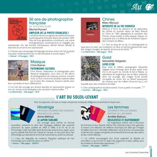 50 ans de photographie
française
DE 1970 À NOS JOURS
Michel Poivert
AMPLEUR DE LA PHOTO FRANÇAISE !
L’ambitiondecetouvrageestdemettreàl’honneur
la photographie française depuis les années 1970.
Près de trois générations constituent une scène
photographique contemporaine et engagée peu
représentée. Par des entrées thématiques, Michel Poivert dévoile la
diversité de cet art et son expressivité.
Passion pour le paysage, témoignage social ou amour de l’art, la photo
française contemporaine est un fait artistique et social majeur.
>> Textuel - 416 pages - 59 €
Masque
Chris Rainer
PATRIMOINE CULTUREL
Chris Rainer, explorateur et photographe pour
National Geographic, nous livre un bel album
de photographies de masques anciens, souvent
rares. Ce livre montre les sociétés traditionnelles
par le biais des masques, toujours portés pour
leurs symboles et leurs célébrations.
Ce très bel ouvrage aux photos épurées et saisissantes dresse un
tour du monde anthropologique des sociétés traditionnelles.
>> La Martinière - 256 pages - 39 €
Chines
Marc Riboud
INTENSITÉ DE LA VIE CHINOISE
Obtenus à force de patience et de diplomatie,
les clichés du premier séjour de Marc Riboud
en Chine en 1957 dépeignent le quotidien des
Chinois, chose inédite à cette époque. Depuis, en
cinquante ans, il a effectué de nombreux séjours
dans l’empire du Milieu.
Tout au long de sa vie, il a photographié ce
pays pour en saisir ses mutations, en faire un portrait passionnant avec
des images chargées de beauté, de force et de vérité.
>> La Martinière - 304 pages - 59 €
Gold
Sebastião Salgado
LIVRE D'OR
Avec Gold, le célèbre photographe Sebastião
Salgado nous immerge dans la plus vaste mine
d’or à ciel ouvert du monde, le Serra Pelada. Le
spécialiste de l’argentique noir et blanc présente,
dans cet ouvrage, des images d’une dureté
incroyable de mines d’or au Brésil synonymes
de richesse pour les milliers d’ouvriers qui y ont
travaillé dans des conditions terribles.
Des photographies bouleversantes d’une qualité incroyable.
>> Taschen - 208 pages - 50 €
Pour les Japonais, l’art est un moyen d’exprimer la beauté, l’élégance, la sérénité et l’esprit zen…
Hiroshige
PAYSAGES CÉLÈBRES DES SOIXANTE
PROVINCES DU JAPON
Anne Sefrioui
LE JAPON SUBLIMÉ
Cet ouvrage sous coffret, en format
accordéon, présente la série des Paysages célèbres des soixante
provinces du Japon publiée de 1853 à 1856, à la fin de la vie
d’Hiroshige. Cette très belle série illustre des provinces du Japon, ainsi
que la capitale Edo (l’ancien Tokyo) et marque un tournant dans l’art
d’Hiroshige qui abandonne le format horizontal au profit du vertical.
L’eau, les dégradés de couleurs, l’émotion poétique de l’art
d’Hiroshige sont sublimés dans ce coffret.
>> Hazan - 184 pages - 29,95 €
Les femmes
CÉLÉBRÉES PAR LES GRANDS
MAÎTRES DE L’ESTAMPE
Amélie Balcou
DÉLICATESSE ET RAFFINEMENT
Ce magnifique coffret met à l'honneur
les femmes et leur beauté, thème très important dans l'art japonais,
à travers une sélection de célèbres estampes, les Bijin-ga (" images
de belles femmes"). Véritable célébration de la femme, ces estampes
subliment les visages, les gestes et la beauté féminine par des coloris
et des motifs délicats.
Ce coffret accompagné d'un livret explicatif se déploie en
accordéon, ce qui en fait un objet très soigné et un beau cadeau pour
les amateurs d'estampes japonaises !
>> Hazan - 184 pages - 29,95 €
L’ART DU SOLEIL-LEVANT
23
Les Libraires Ensemble
Art
 