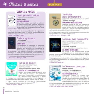 3 minutes
pour comprendre
50 COMPOSANTES ESSENTIELLES DU CLIMAT
Joanna D. Haigh
PANORAMA CLIMATOLOGIQUE
Ce livre se propose de tout vous expliquer sur
le fonctionnement du climat de notre Terre. Il
aborde de façon claire les interrogations que l'on
peut avoir à ce sujet et nous éclaire également
sur la question épineuse du réchauffement climatique.
Un livre simple et ponctué de nombreuses illustrations pour nous
enseigner le fascinant système climatique.
>> Courrier du Livre - 160 pages - 18 €
Le beau livre des maths
DE PYTHAGORE AUX FRACTALES,
250 DÉCOUVERTES QUI ONT CHANGÉ
LE MONDE
Clifford A. Pickover
Traduit de l’anglais (États-Unis) par Xavier Guesnu
LES MATHS ABORDABLES
En ouvrant ce livre magnifiquement illustré,
voyagez à travers les siècles à la rencontre des
hommes et des femmes, des idées et des découvertes qui font avancer
le monde des maths.
Vous pouvez ouvrir ce livre et le lire d’une traite, ou bien le déguster au
gré de vos envies, pour découvrir les mystères et les beautés de l’univers
mathématique.
>> Dunod - 528 pages - 35 €
Tu l’as dit Jamy !
UNE AVENTURE SCIENTIFIQUE
POUR TOUS EN BD
Jamy Gourmaud, Leslie Plée
PASSEUR DE SAVOIR EN BULLES
Grâce à son émission C'est pas sorcier, Jamy
a fait aimer la science à de nombreuses
générations. Passionné à la curiosité insatiable
et à l'enthousiasme communicatif, il décide
ici d’expliquer des manifestations naturelles et technologiques : le
fonctionnement d'un télescope, la rosée du matin ou l'âge des arbres.
Grâce à Jamy et aux dessins de Leslie Plée, les questionnements
scientifiques n’auront plus de secrets pour vous !
>> Stock - 192 pages - 19,90 €
La Terre vue du cœur
Hubert Reeves,
Iolande Cadrin-Rossignol
Avec la participation de Frédéric Lenoir
MAGNIFIQUE ET VITAL !
Scientifiques, auteurs et artistes nous
interpellent : la biodiversité est aujourd’hui
menacée. Si certains humains sont à l’origine de
la crise, d’autres, de plus en plus nombreux, s’y
attaquent à bras le corps et créent des solutions.
Un livre magnifique dédié aux générations futures qui nous parle du
vivant, de son mystère et de sa nécessaire préservation !
>> Seuil - 192 pages - 1 DVD offert - 26,90 €
Un caprice du néant
L'UNIVERS ET SES MERVEILLES
Stefan Klein
SCIENCE POÉTIQUE
Stefan Klein explique avec clarté et précision
les grands concepts de la science et de l'espace.
Saviez-vous qu'un atome est composé en grande
partie de vide ? Que l'univers est toujours en pleine
expansion ? Non ? Eh bien n'attendez plus !
Pour les amateurs de science, voilà un livre de vulgarisation
scientifique absolument brillant. Le style de l'auteur mêle poésie
et métaphores pour un beau moment de lecture.
>> Dunod - 208 pages - 18,90 €
Écrits vagabonds
Carlo Rovelli
Traduit de l’italien par Sophie Lem
ESPRIT LIBRE
Carlo Rovelli est un scientifique, un philosophe
mais avant tout un esprit libre. Il réunit ses
réflexions dans ce recueil d’une cinquantaine de
récits. Le lecteur fera l’expérience d’une pensée
qui s’intéresse à tout, subtile, profondément contemporaine. Il
rencontrera un esprit en quête continuelle d’une cohérence où
science, littérature et philosophie dialoguent harmonieusement.
Un précipité de connaissance et d’inventivité.
>> Flammarion - 352 pages - 21 €
SCIENCE & POÉSIE
42
Les Libraires Ensemble
Histoire & savoirs S C I E N C E S
 