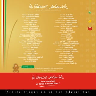 RÉSERVEZ OU COMMANDEZ VOS LIVRES PRÉFÉRÉS
sur le site de votre libraire
le saviez-vous ?
Abbeville : STUDIO LIVRES
Agen : MARTIN-DELBERT
Albi : ATTITUDE
Alençon : LE PASSAGE
Amiens : MARTELLE
Angers : RICHER
Angoulême : COSMOPOLITE
Bergerac : MONTAIGNE
Besançon : L’INTRANQUILLE
Blois : LABBÉ
Bourg-en-Bresse : MONTBARBON
Caen : PLEIN CIEL/POINT VIRGULE
Castres : COULIER
Cayenne : LA CAS'A BULLES
Cayenne : LA LÉGENDE DU COLIBRI
Challans : ESPACE DESPRET
Chalon-sur-Saône : DEVELAY
Châteauroux : ARCANES
Colmar : RUC
Coutances : OCEP
Égly : ESPACE TEMPS
Ermont : LECUT
Fontainebleau : LIBRAIRIE DU MARCHÉ
Fréjus : CHARLEMAGNE
Gaillac : ATTITUDE
Graulhet : ATTITUDE
Grenoble : ARTHAUD
Hyères : CHARLEMAGNE
La Seyne-sur-Mer : CHARLEMAGNE
La Valette-du-Var : CHARLEMAGNE
Lavaur : ATTITUDE
Le Havre : CAP CULTURE/PLEIN CIEL
Le Mans : DOUCET
Libourne : MADISON
Limoges : PAGE ET PLUME
Mulhouse : BISEY
Nîmes : GOYARD
Perpignan : CAJELICE
Quimper : RAVY
Quimper : LA MALLE DE CORENTIN
Remire-Montjoly : LETTRES D'AMAZONIE
Rodez : MAISON DU LIVRE
Rouen : L’ARMITIÈRE
Saint-Denis de la Réunion : GÉRARD
Saint-Étienne : LIBRAIRIE DE PARIS
Saint-Lô : PLANET R
Saint-Quentin : COGNET
Toulon : CHARLEMAGNE
Toulouse : PRIVAT
Vannes : CHEMINANT
Villefranche-sur-Saône : DEVELAY
vous souhaitent
des lectures haletantes !
vous souhaitent
de belles et douces fêtes !
P r e s c r i p t e u r s d e s a i n e s a d d i c t i o n s
 