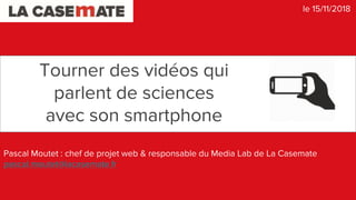 Tourner des vidéos qui
parlent de sciences
avec son smartphone
Pascal Moutet : chef de projet web & responsable du Media Lab de La Casemate
pascal.moutet@lacasemate.fr
le 15/11/2018
 