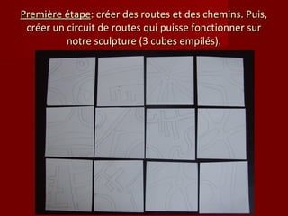 Première étape: créer des routes et des chemins. Puis,
 créer un circuit de routes qui puisse fonctionner sur
          notre sculpture (3 cubes empilés).
 