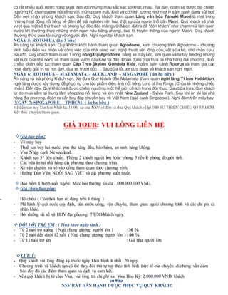 có rất nhiều suối nước nóng tuyệt đẹp với những màu sắc sặc sỡ khác nhau. Tại đây, đoàn sẽ được dịp chiêm
ngưỡng hồ champagne nổi tiếng với những gam màu kì dị và có hình tượng như một ly sâm panh đang sủi bọt.
Đến nơi, nhận phòng khách sạn. Sau đó, Quý khách tham quan Làng văn hóa Tamaki Maori là một trong
những hoạt động nổi tiếng về đêm để trải nghiệm văn hóa thật sự của người thổ dân Maori. Quý khách sẽ phải
vượt qua một số thử thách và phong tục độc đáo mà người Maori đặt ra để “đón khách” như chạm mũi làm quen
trước khi thưởng thức những món ngon nấu bằng ahangi, loài lò truyền thống của người Maori. Quý khách
thưởng thức buổi tối cùng với người dân. Nghỉ ngơi tại khách sạn.
NGÀY 5: ROTORUA (ăn 3 bữa)
Ăn sáng tại khách sạn. Quý khách khởi hành tham quan Agrodome, xem chương trình Agrodome - chương
trình biểu diễn vui nhộn về công việc của nhà nông với: nghệ thuật xén lông cừu, vắt sữa bò, chó chăn cừu.
Sau đó, Quý khách tham quan 1 vòng nông trại Agrodome bằng xe máy kéo, làm quen và tự tay feeding những
vật nuôi của nhà nông và tham quan vườn cây Kiwi tại đây. Đoàn dùng bữa trưa tại nhà hàng địa phương. Buổi
chiều, đoàn tiếp tục tham quan Cáp Treo Skyline Gondola Ride, ngắm toàn cảnh Rotorua và tham gia các
hoạt động giải trí tại nơi đây, đua xe trượt dốc… Sau bữa tối, xe đưa đoàn về khách sạn nghỉ ngơi.
NGÀY 6: ROTORUA – MATAMATA – AUCKLAND – SINGAPORE ( ăn ba bữa )
Ăn sáng và trả phòng khách sạn. Xe đưa Quý khách đến Matamata tham quan ngôi làng Tí hon Hobbition,
ngôi làng được xây dựng để phục vụ cho tác phẩm điện ảnh nổi tiếng Lord of the Rings (Chúa tể những chiếc
nhẫn). Đến đây, Quý khách sẽ được chiêm ngưỡng một thế giới cổtích trong đời thực. Sau bữa trưa, Quý khách
tự do mua sắm tại trung tâm shopping nổi tiếng và lớn nhất New Zealand - Sylvia Park. Sau khi ăn tối tại nhà
hàng địa phương, đoàn ra sân bay đáp chuyến bay về Việt Nam (quá cảnh Singapore). Nghỉ đêm trên máy bay.
NGÀY 7: SINGAPORE – TP.HCM ( ăn ba bữa )
Về đến sân bay Tân Sơn Nhất lúc 11:00, xe của NSV sẽ đón và đưa Quý khách về lại 10B SƯ THIỆN CHIẾU Q3 TP.HCM.
Kết thúc chuyến tham quan.
GIÁ TOUR: VUI LÒNG LIÊN HỆ
Giá bao gồm:
- Vé máy bay
- Thuế sân bay hai nước, phụ thu xăng dầu, bảo hiểm, an ninh hàng không.
- Visa Nhập cảnh Newzealand.
- Khách sạn 3* tiêu chuẩn: Phòng 2 khách người lớn hoặc phòng 3 nếu lẻ phòng do giới tính.
- Các bữa ăn tại nhà hàng địa phương theo chương trình.
- Xe vận chuyển và vé vào cổng tham quan theo chương trình.
- Hướng Dẫn Viên NGÔI SAO VIỆT và địa phương suốt tuyến.
 Bảo hiểm Chubb suốt tuyến: Mức bồi thường tối đa 1.000.000.000 VND.
 Giá chưa bao gồm:
- Hộ chiếu ( Còn thời hạn sử dụng trên 6 tháng )
- Phí hành lý quá cước quy định, tiền nước uống, vận chuyển, tham quan ngoài chương trình và các chi phí cá
nhân khác.
- Bồi dưỡng tài xế và HDV địa phương: 7 USD/khách/ngày.
 ĐỐI VỚI TRẺ EM : ( Tính theo ngày sinh )
- Từ 2 tuổi trở xuống ( Ngủ chung giường người lớn ) : 30 %
- Từ 2 tuổi đến dưới 12 tuổi ( Ngủ chung giường người lớn ) : 60 %
- Từ 12 tuổi trở lên : Giá như người lớn.
 LƯU Ý:
- Quý khách vui lòng đăng ký trước ngày khởi hành ít nhất 20 ngày.
- Chương trình và khách sạn có thể thay đổi thứ tự tuỳ theo tình hình thực tế của chuyến đi nhưng vẫn đảm
bảo đầy đủ các điểm tham quan và dịch vụ cam kết.
- Nếu quý khách bị từ chối Visa, vui lòng trả chi phí xin Visa Hoa Kỳ: 2.000.000 VND/ khách

NSV RẤT HÂN HẠNH ĐƯỢC PHỤC VỤ QUÝ KHÁCH!
 