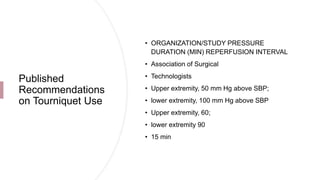 Published
Recommendations
on Tourniquet Use
• ORGANIZATION/STUDY PRESSURE
DURATION (MIN) REPERFUSION INTERVAL
• Association of Surgical
• Technologists
• Upper extremity, 50 mm Hg above SBP;
• lower extremity, 100 mm Hg above SBP
• Upper extremity, 60;
• lower extremity 90
• 15 min
 