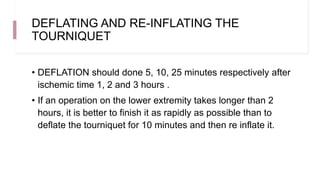 DEFLATING AND RE-INFLATING THE
TOURNIQUET
• DEFLATION should done 5, 10, 25 minutes respectively after
ischemic time 1, 2 and 3 hours .
• If an operation on the lower extremity takes longer than 2
hours, it is better to finish it as rapidly as possible than to
deflate the tourniquet for 10 minutes and then re inflate it.
 