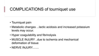 COMPLICATIONS of tourniquet use
• Tourniquet pain
• Metabolic changes ...lactic acidosis and increased potassium
levels may occur.
• Hyper coagulability and fibrinolysis
• MUSCLE INJURY ..due to ischemia and mechanical
deformation of tissue
• NERVE INJURY........
 