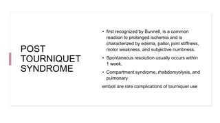 POST
TOURNIQUET
SYNDROME
• first recognized by Bunnell, is a common
reaction to prolonged ischemia and is
characterized by edema, pallor, joint stiffness,
motor weakness, and subjective numbness.
• Spontaneous resolution usually occurs within
1 week.
• Compartment syndrome, rhabdomyolysis, and
pulmonary
emboli are rare complications of tourniquet use
 