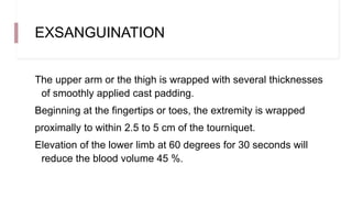 EXSANGUINATION
The upper arm or the thigh is wrapped with several thicknesses
of smoothly applied cast padding.
Beginning at the fingertips or toes, the extremity is wrapped
proximally to within 2.5 to 5 cm of the tourniquet.
Elevation of the lower limb at 60 degrees for 30 seconds will
reduce the blood volume 45 %.
 